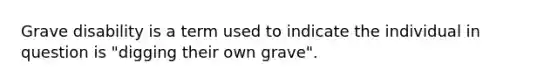 Grave disability is a term used to indicate the individual in question is "digging their own grave".