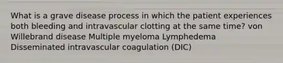 What is a grave disease process in which the patient experiences both bleeding and intravascular clotting at the same time? von Willebrand disease Multiple myeloma Lymphedema Disseminated intravascular coagulation (DIC)