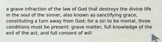 a grave infraction of the law of God that destroys the divine life in the soul of the sinner, also known as sanctifying grace, constituting a turn away from God; for a sin to be mortal, three conditions must be present: grave matter, full knowledge of the evil of the act, and full consent of will