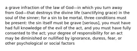 a grave infraction of the law of God—in which you turn away from God—that destroys the divine life (sanctifying grace) in the soul of the sinner; for a sin to be mortal, three conditions must be present: the sin itself must be grave [serious], you must have had full knowledge of the evil of the act, and you must have fully consented to the act; your degree of responsibility for an act may be diminished or nullified by ignorance, duress, fear, or other psychological or social factors