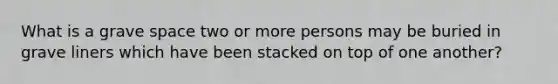 What is a grave space two or more persons may be buried in grave liners which have been stacked on top of one another?