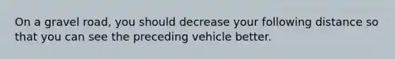 On a gravel road, you should decrease your following distance so that you can see the preceding vehicle better.