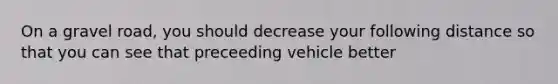 On a gravel road, you should decrease your following distance so that you can see that preceeding vehicle better