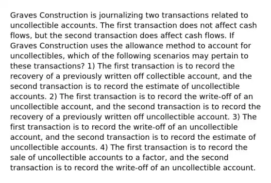 Graves Construction is journalizing two transactions related to uncollectible accounts. The first transaction does not affect cash flows, but the second transaction does affect cash flows. If Graves Construction uses the allowance method to account for uncollectibles, which of the following scenarios may pertain to these transactions? 1) The first transaction is to record the recovery of a previously written off collectible account, and the second transaction is to record the estimate of uncollectible accounts. 2) The first transaction is to record the write-off of an uncollectible account, and the second transaction is to record the recovery of a previously written off uncollectible account. 3) The first transaction is to record the write-off of an uncollectible account, and the second transaction is to record the estimate of uncollectible accounts. 4) The first transaction is to record the sale of uncollectible accounts to a factor, and the second transaction is to record the write-off of an uncollectible account.