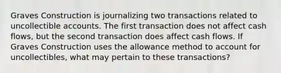 Graves Construction is journalizing two transactions related to uncollectible accounts. The first transaction does not affect cash flows, but the second transaction does affect cash flows. If Graves Construction uses the allowance method to account for uncollectibles, what may pertain to these transactions?