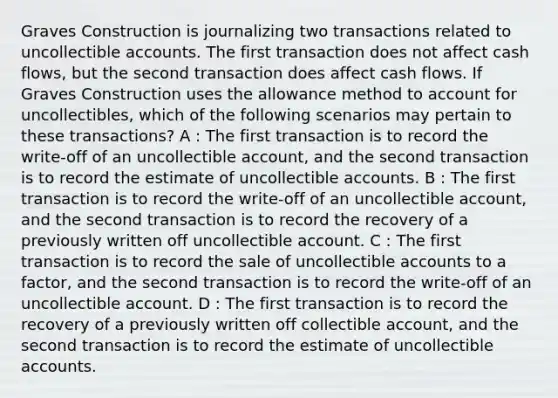 Graves Construction is journalizing two transactions related to uncollectible accounts. The first transaction does not affect cash flows, but the second transaction does affect cash flows. If Graves Construction uses the allowance method to account for uncollectibles, which of the following scenarios may pertain to these transactions? A : The first transaction is to record the write-off of an uncollectible account, and the second transaction is to record the estimate of uncollectible accounts. B : The first transaction is to record the write-off of an uncollectible account, and the second transaction is to record the recovery of a previously written off uncollectible account. C : The first transaction is to record the sale of uncollectible accounts to a factor, and the second transaction is to record the write-off of an uncollectible account. D : The first transaction is to record the recovery of a previously written off collectible account, and the second transaction is to record the estimate of uncollectible accounts.