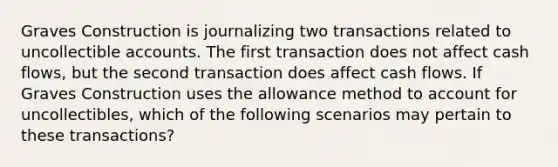 Graves Construction is journalizing two transactions related to uncollectible accounts. The first transaction does not affect cash flows, but the second transaction does affect cash flows. If Graves Construction uses the allowance method to account for uncollectibles, which of the following scenarios may pertain to these transactions?