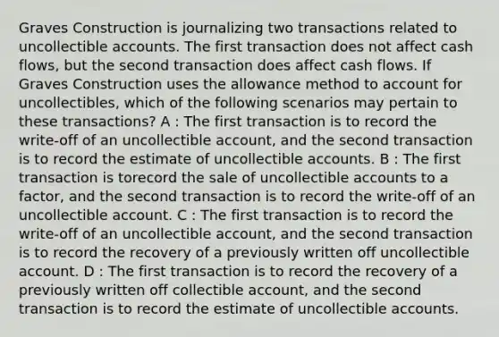 Graves Construction is journalizing two transactions related to uncollectible accounts. The first transaction does not affect cash flows, but the second transaction does affect cash flows. If Graves Construction uses the allowance method to account for uncollectibles, which of the following scenarios may pertain to these transactions? A : The first transaction is to record the write-off of an uncollectible account, and the second transaction is to record the estimate of uncollectible accounts. B : The first transaction is torecord the sale of uncollectible accounts to a factor, and the second transaction is to record the write-off of an uncollectible account. C : The first transaction is to record the write-off of an uncollectible account, and the second transaction is to record the recovery of a previously written off uncollectible account. D : The first transaction is to record the recovery of a previously written off collectible account, and the second transaction is to record the estimate of uncollectible accounts.