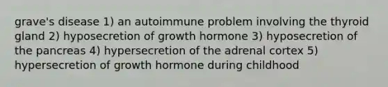 grave's disease 1) an autoimmune problem involving the thyroid gland 2) hyposecretion of growth hormone 3) hyposecretion of <a href='https://www.questionai.com/knowledge/kITHRba4Cd-the-pancreas' class='anchor-knowledge'>the pancreas</a> 4) hypersecretion of the adrenal cortex 5) hypersecretion of growth hormone during childhood