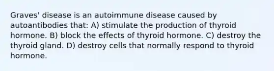 Graves' disease is an autoimmune disease caused by autoantibodies that: A) stimulate the production of thyroid hormone. B) block the effects of thyroid hormone. C) destroy the thyroid gland. D) destroy cells that normally respond to thyroid hormone.