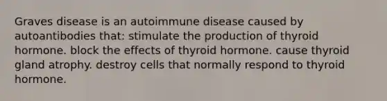 Graves disease is an autoimmune disease caused by autoantibodies that: stimulate the production of thyroid hormone. block the effects of thyroid hormone. cause thyroid gland atrophy. destroy cells that normally respond to thyroid hormone.