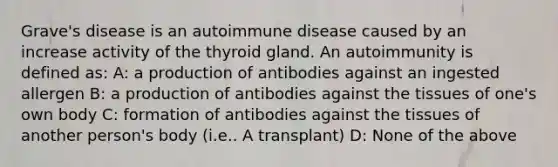 Grave's disease is an autoimmune disease caused by an increase activity of the thyroid gland. An autoimmunity is defined as: A: a production of antibodies against an ingested allergen B: a production of antibodies against the tissues of one's own body C: formation of antibodies against the tissues of another person's body (i.e.. A transplant) D: None of the above