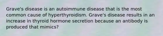 Grave's disease is an autoimmune disease that is the most common cause of hyperthyroidism. Grave's disease results in an increase in thyroid hormone secretion because an antibody is produced that mimics?