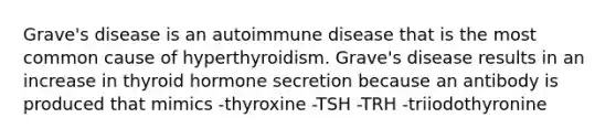 Grave's disease is an autoimmune disease that is the most common cause of hyperthyroidism. Grave's disease results in an increase in thyroid hormone secretion because an antibody is produced that mimics -thyroxine -TSH -TRH -triiodothyronine