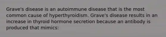 Grave's disease is an autoimmune disease that is the most common cause of hyperthyroidism. Grave's disease results in an increase in thyroid hormone secretion because an antibody is produced that mimics: