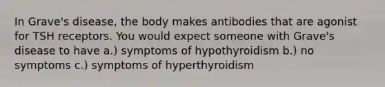 In Grave's disease, the body makes antibodies that are agonist for TSH receptors. You would expect someone with Grave's disease to have a.) symptoms of hypothyroidism b.) no symptoms c.) symptoms of hyperthyroidism