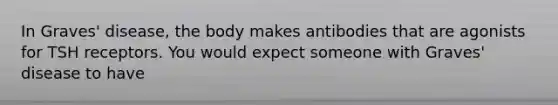 In Graves' disease, the body makes antibodies that are agonists for TSH receptors. You would expect someone with Graves' disease to have