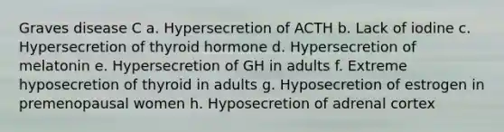 Graves disease C a. Hypersecretion of ACTH b. Lack of iodine c. Hypersecretion of thyroid hormone d. Hypersecretion of melatonin e. Hypersecretion of GH in adults f. Extreme hyposecretion of thyroid in adults g. Hyposecretion of estrogen in premenopausal women h. Hyposecretion of adrenal cortex