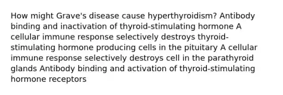 How might Grave's disease cause hyperthyroidism? Antibody binding and inactivation of thyroid-stimulating hormone A cellular immune response selectively destroys thyroid-stimulating hormone producing cells in the pituitary A cellular immune response selectively destroys cell in the parathyroid glands Antibody binding and activation of thyroid-stimulating hormone receptors