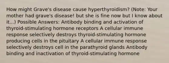 How might Grave's disease cause hyperthyroidism? (Note: Your mother had grave's disease! but she is fine now but I know about it...) Possible Answers: Antibody binding and activation of thyroid-stimulating hormone receptors A cellular immune response selectively destroys thyroid-stimulating hormone producing cells in the pituitary A cellular immune response selectively destroys cell in the parathyroid glands Antibody binding and inactivation of thyroid-stimulating hormone