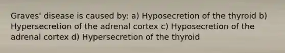 Graves' disease is caused by: a) Hyposecretion of the thyroid b) Hypersecretion of the adrenal cortex c) Hyposecretion of the adrenal cortex d) Hypersecretion of the thyroid