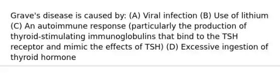 Grave's disease is caused by: (A) Viral infection (B) Use of lithium (C) An autoimmune response (particularly the production of thyroid-stimulating immunoglobulins that bind to the TSH receptor and mimic the effects of TSH) (D) Excessive ingestion of thyroid hormone