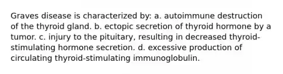 Graves disease is characterized by: a. autoimmune destruction of the thyroid gland. b. ectopic secretion of thyroid hormone by a tumor. c. injury to the pituitary, resulting in decreased thyroid-stimulating hormone secretion. d. excessive production of circulating thyroid-stimulating immunoglobulin.