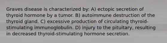 Graves disease is characterized by: A) ectopic secretion of thyroid hormone by a tumor. B) autoimmune destruction of the thyroid gland. C) excessive production of circulating thyroid-stimulating immunoglobulin. D) injury to the pituitary, resulting in decreased thyroid-stimulating hormone secretion.