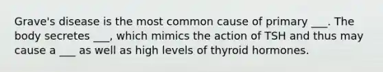 Grave's disease is the most common cause of primary ___. The body secretes ___, which mimics the action of TSH and thus may cause a ___ as well as high levels of thyroid hormones.