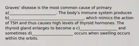 Graves' disease is the most common cause of primary a)________________________. The body's immune system produces b)______________________________________, which mimics the action of TSH and thus causes high levels of thyroid hormones. The thyroid gland enlarges to become a c)___________________ and sometimes d)_____________________ occurs when swelling occurs within the orbits.