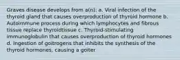 Graves disease develops from a(n): a. Viral infection of the thyroid gland that causes overproduction of thyroid hormone b. Autoimmune process during which lymphocytes and fibrous tissue replace thyroidtissue c. Thyroid-stimulating immunoglobulin that causes overproduction of thyroid hormones d. Ingestion of goitrogens that inhibits the synthesis of the thyroid hormones, causing a goiter