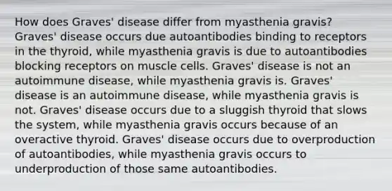 How does Graves' disease differ from myasthenia gravis? Graves' disease occurs due autoantibodies binding to receptors in the thyroid, while myasthenia gravis is due to autoantibodies blocking receptors on muscle cells. Graves' disease is not an autoimmune disease, while myasthenia gravis is. Graves' disease is an autoimmune disease, while myasthenia gravis is not. Graves' disease occurs due to a sluggish thyroid that slows the system, while myasthenia gravis occurs because of an overactive thyroid. Graves' disease occurs due to overproduction of autoantibodies, while myasthenia gravis occurs to underproduction of those same autoantibodies.