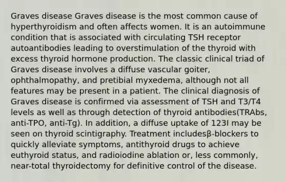 Graves disease Graves disease is the most common cause of hyperthyroidism and often affects women. It is an autoimmune condition that is associated with circulating TSH receptor autoantibodies leading to overstimulation of the thyroid with excess thyroid hormone production. The classic clinical triad of Graves disease involves a diffuse vascular goiter, ophthalmopathy, and pretibial myxedema, although not all features may be present in a patient. The clinical diagnosis of Graves disease is confirmed via assessment of TSH and T3/T4 levels as well as through detection of thyroid antibodies(TRAbs, anti-TPO, anti-Tg). In addition, a diffuse uptake of 123I may be seen on thyroid scintigraphy. Treatment includesβ-blockers to quickly alleviate symptoms, antithyroid drugs to achieve euthyroid status, and radioiodine ablation or, less commonly, near-total thyroidectomy for definitive control of the disease.