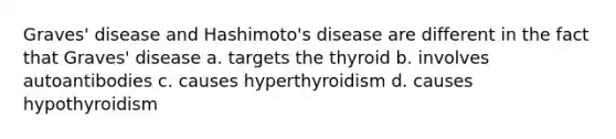 Graves' disease and Hashimoto's disease are different in the fact that Graves' disease a. targets the thyroid b. involves autoantibodies c. causes hyperthyroidism d. causes hypothyroidism