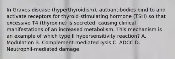 In Graves disease (hyperthyroidism), autoantibodies bind to and activate receptors for thyroid-stimulating hormone (TSH) so that excessive T4 (thyroxine) is secreted, causing clinical manifestations of an increased metabolism. This mechanism is an example of which type II hypersensitivity reaction? A. Modulation B. Complement-mediated lysis C. ADCC D. Neutrophil-mediated damage