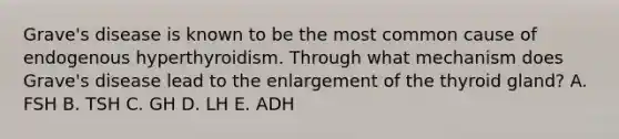 Grave's disease is known to be the most common cause of endogenous hyperthyroidism. Through what mechanism does Grave's disease lead to the enlargement of the thyroid gland? A. FSH B. TSH C. GH D. LH E. ADH