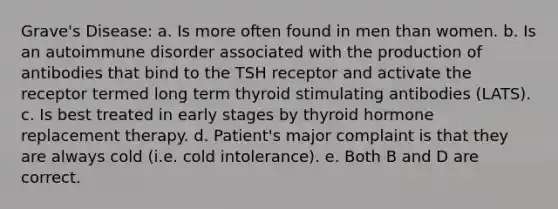 Grave's Disease: a. Is more often found in men than women. b. Is an autoimmune disorder associated with the production of antibodies that bind to the TSH receptor and activate the receptor termed long term thyroid stimulating antibodies (LATS). c. Is best treated in early stages by thyroid hormone replacement therapy. d. Patient's major complaint is that they are always cold (i.e. cold intolerance). e. Both B and D are correct.