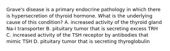 Grave's disease is a primary endocrine pathology in which there is hypersecretion of thyroid hormone. What is the underlying cause of this condition? A. increased activity of the thyroid gland Na-I transporter B. pituitary tumor that is secreting excess TRH C. increased activity of the TSH receptor by antibodies that mimic TSH D. pituitary tumor that is secreting thyroglobulin