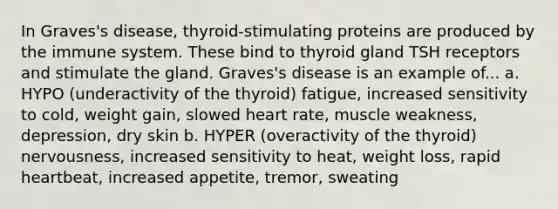 In Graves's disease, thyroid-stimulating proteins are produced by the immune system. These bind to thyroid gland TSH receptors and stimulate the gland. Graves's disease is an example of... a. HYPO (underactivity of the thyroid) fatigue, increased sensitivity to cold, weight gain, slowed heart rate, muscle weakness, depression, dry skin b. HYPER (overactivity of the thyroid) nervousness, increased sensitivity to heat, weight loss, rapid heartbeat, increased appetite, tremor, sweating