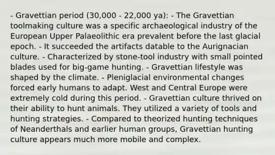 - Gravettian period (30,000 - 22,000 ya): - The Gravettian toolmaking culture was a specific archaeological industry of the European Upper Palaeolithic era prevalent before the last glacial epoch. - It succeeded the artifacts datable to the Aurignacian culture. - Characterized by stone-tool industry with small pointed blades used for big-game hunting. - Gravettian lifestyle was shaped by the climate. - Pleniglacial environmental changes forced early humans to adapt. West and Central Europe were extremely cold during this period. - Gravettian culture thrived on their ability to hunt animals. They utilized a variety of tools and hunting strategies. - Compared to theorized hunting techniques of Neanderthals and earlier human groups, Gravettian hunting culture appears much more mobile and complex.