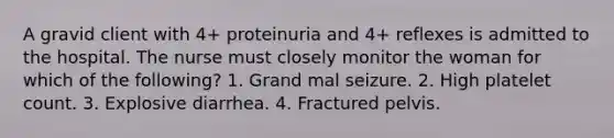 A gravid client with 4+ proteinuria and 4+ reflexes is admitted to the hospital. The nurse must closely monitor the woman for which of the following? 1. Grand mal seizure. 2. High platelet count. 3. Explosive diarrhea. 4. Fractured pelvis.