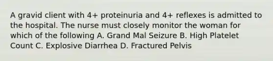 A gravid client with 4+ proteinuria and 4+ reflexes is admitted to the hospital. The nurse must closely monitor the woman for which of the following A. Grand Mal Seizure B. High Platelet Count C. Explosive Diarrhea D. Fractured Pelvis