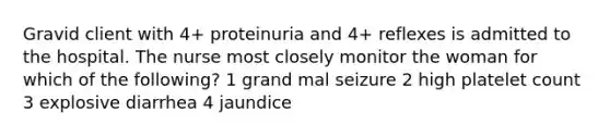 Gravid client with 4+ proteinuria and 4+ reflexes is admitted to the hospital. The nurse most closely monitor the woman for which of the following? 1 grand mal seizure 2 high platelet count 3 explosive diarrhea 4 jaundice