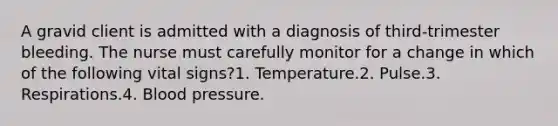 A gravid client is admitted with a diagnosis of third-trimester bleeding. The nurse must carefully monitor for a change in which of the following vital signs?1. Temperature.2. Pulse.3. Respirations.4. <a href='https://www.questionai.com/knowledge/kD0HacyPBr-blood-pressure' class='anchor-knowledge'>blood pressure</a>.