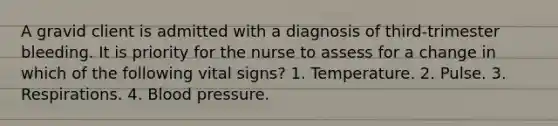 A gravid client is admitted with a diagnosis of third-trimester bleeding. It is priority for the nurse to assess for a change in which of the following vital signs? 1. Temperature. 2. Pulse. 3. Respirations. 4. Blood pressure.