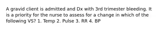 A gravid client is admitted and Dx with 3rd trimester bleeding. It is a priority for the nurse to assess for a change in which of the following VS? 1. Temp 2. Pulse 3. RR 4. BP