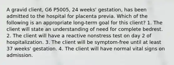 A gravid client, G6 P5005, 24 weeks' gestation, has been admitted to the hospital for placenta previa. Which of the following is an appropriate long-term goal for this client? 1. The client will state an understanding of need for complete bedrest. 2. The client will have a reactive nonstress test on day 2 of hospitalization. 3. The client will be symptom-free until at least 37 weeks' gestation. 4. The client will have normal vital signs on admission.