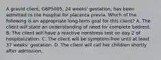 A gravid client, G6P5005, 24 weeks' gestation, has been admitted to the hospital for placenta previa. Which of the following is an appropriate long-term goal for this client? A. The client will state an understanding of need for complete bedrest. B. The client will have a reactive nonstress test on day 2 of hospitalization. C. The client will be symptom-free until at least 37 weeks' gestation. D. The client will call her children shortly after admission.