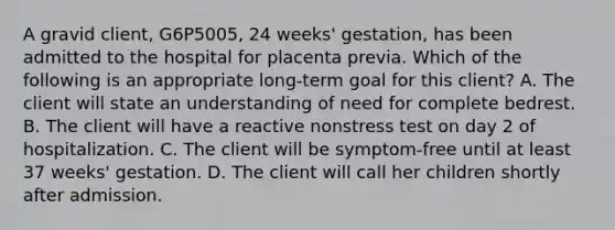 A gravid client, G6P5005, 24 weeks' gestation, has been admitted to the hospital for placenta previa. Which of the following is an appropriate long-term goal for this client? A. The client will state an understanding of need for complete bedrest. B. The client will have a reactive nonstress test on day 2 of hospitalization. C. The client will be symptom-free until at least 37 weeks' gestation. D. The client will call her children shortly after admission.