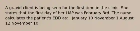 A gravid client is being seen for the first time in the clinic. She states that the first day of her LMP was February 3rd. The nurse calculates the patient's EDD as: : January 10 November 1 August 12 November 10